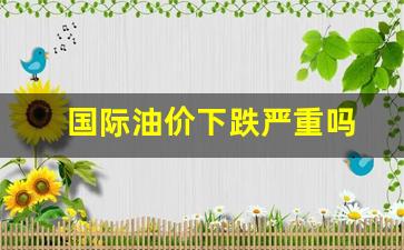 国际油价在跌国内在升?-国际油价下跌严重吗